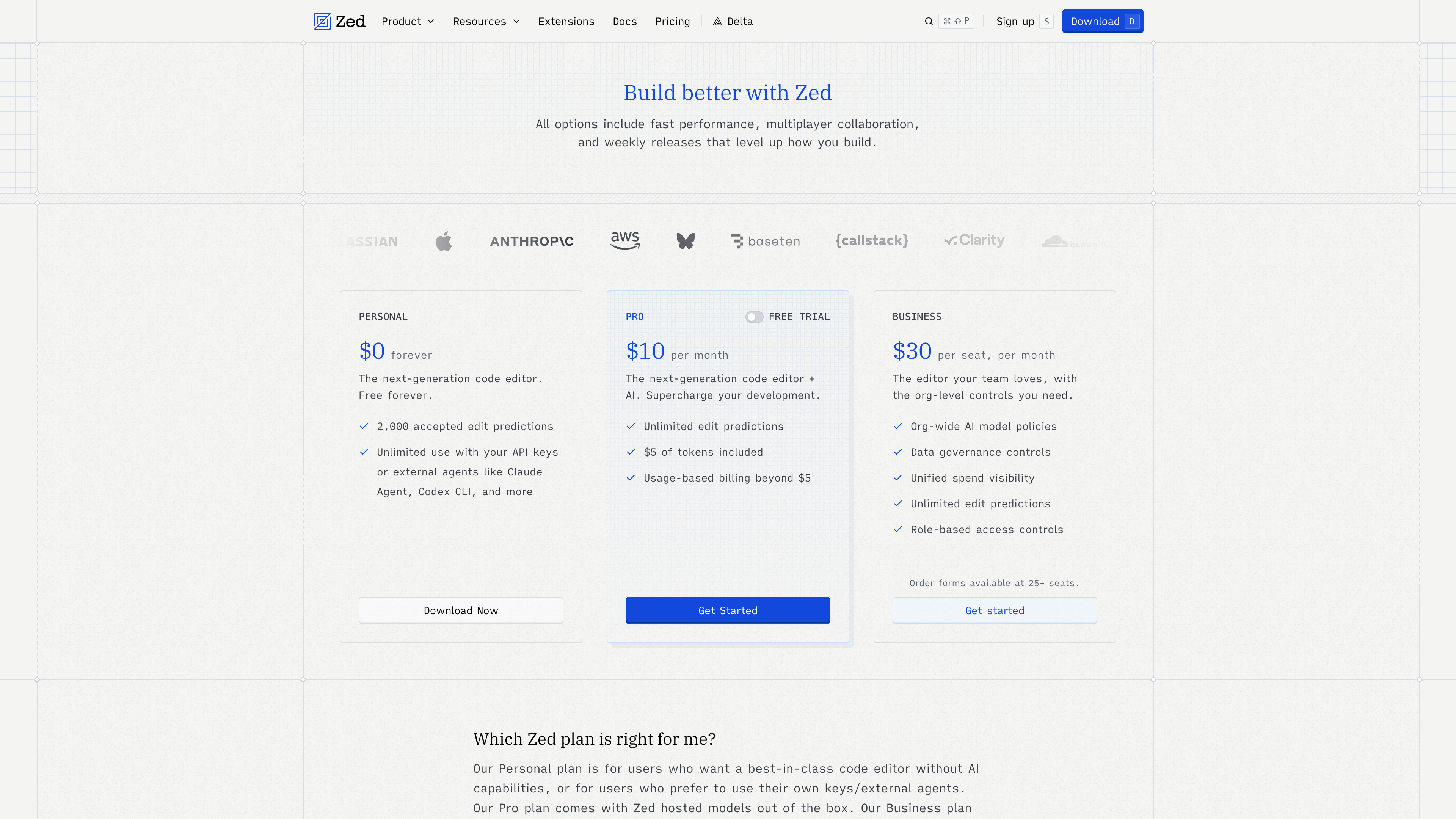 Zed's pricing page: Personal (Free), Pro (<span class="katex"><span class="katex-mathml"><math xmlns="http://www.w3.org/1998/Math/MathML"><semantics><mrow><mn>10</mn><mi mathvariant="normal">/</mi><mi>m</mi><mi>o</mi><mi>n</mi><mi>t</mi><mi>h</mi><mo stretchy="false">)</mo><mo separator="true">,</mo><mi>a</mi><mi>n</mi><mi>d</mi><mi>B</mi><mi>u</mi><mi>s</mi><mi>i</mi><mi>n</mi><mi>e</mi><mi>s</mi><mi>s</mi><mo stretchy="false">(</mo></mrow><annotation encoding="application/x-tex">10/month), and Business (</annotation></semantics></math></span><span class="katex-html" aria-hidden="true"><span class="katex-base"><span class="katex-strut" style="height:1em;vertical-align:-0.25em;"></span><span class="mord">10/</span><span class="mord mathnormal">m</span><span class="mord mathnormal">o</span><span class="mord mathnormal">n</span><span class="mord mathnormal">t</span><span class="mord mathnormal">h</span><span class="mclose">)</span><span class="mpunct">,</span><span class="mspace" style="margin-right:0.1667em;"></span><span class="mord mathnormal">an</span><span class="mord mathnormal">d</span><span class="mord mathnormal" style="margin-right:0.0502em;">B</span><span class="mord mathnormal">u</span><span class="mord mathnormal">s</span><span class="mord mathnormal">in</span><span class="mord mathnormal">ess</span><span class="mopen">(</span></span></span></span>30 per seat per month)